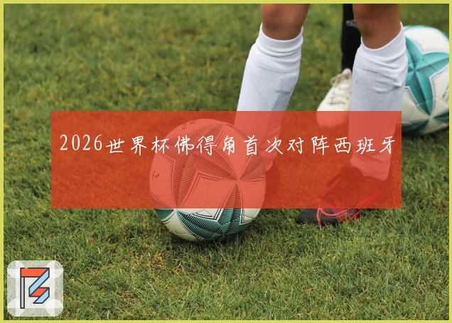 2026世界杯佛得角首次对阵西班牙