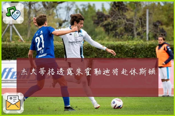 杰夫蒂格透露朱霍勒迪将赴休斯顿