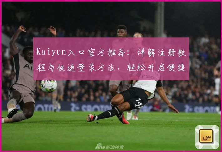 Kaiyun入口官方推荐：详解注册教程与快速登录方法，轻松开启便捷使用体验