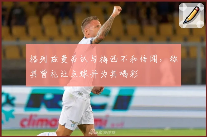 格列兹曼否认与梅西不和传闻，称其曾礼让点球并为其喝彩