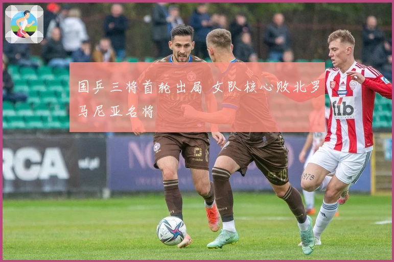 国乒三将首轮出局 女队核心败北罗马尼亚名将