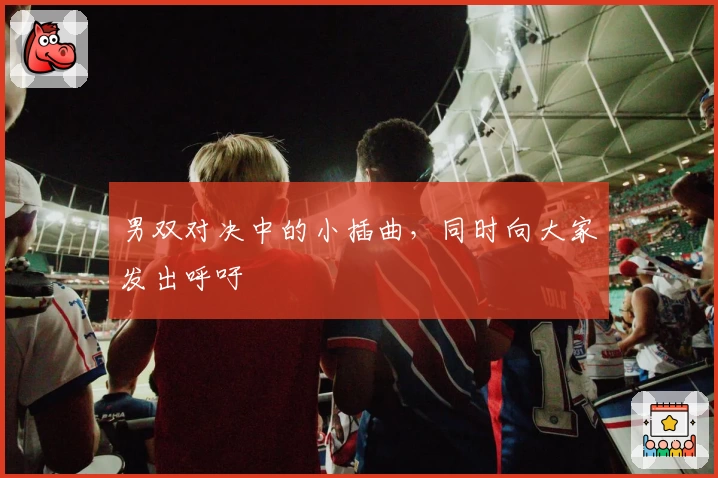 男双对决中的小插曲,同时向大家发出呼吁