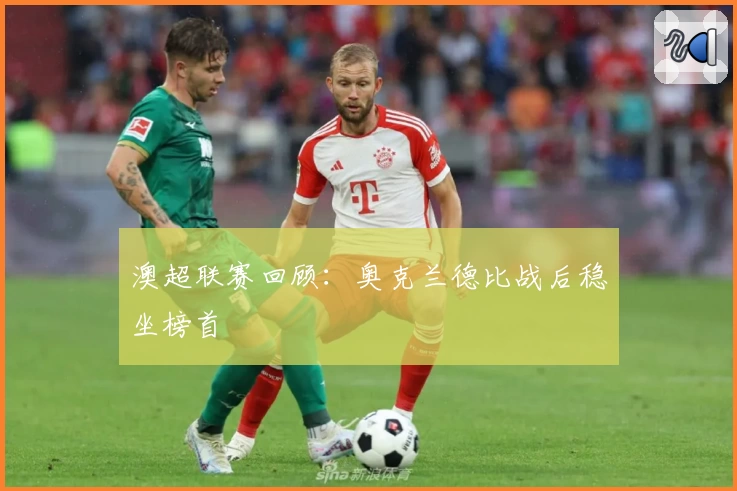 澳超联赛回顾：奥克兰德比战后稳坐榜首