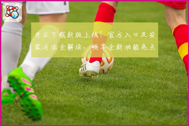 开云下载新版上线！官方入口及安装方法全解读，畅享全新功能亮点与快捷体验