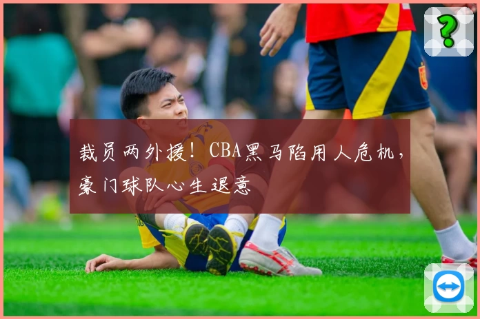 裁员两外援！CBA黑马陷用人危机，豪门球队心生退意