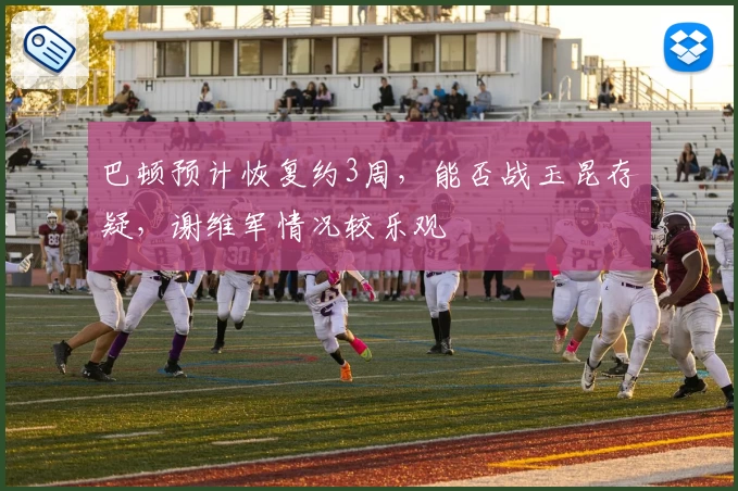 巴顿预计恢复约3周，能否战玉昆存疑，谢维军情况较乐观