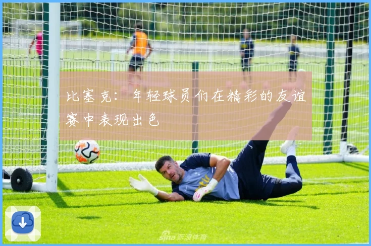 比塞克:年轻球员们在精彩的友谊赛中表现出色