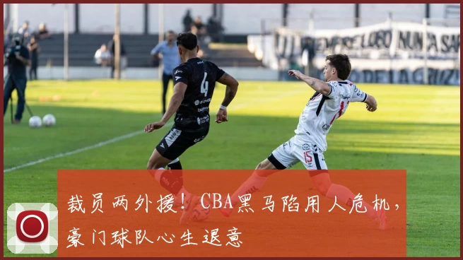 裁员两外援！CBA黑马陷用人危机，豪门球队心生退意