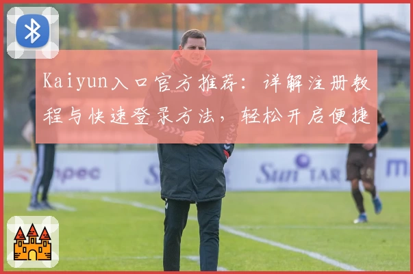 Kaiyun入口官方推荐：详解注册教程与快速登录方法，轻松开启便捷使用体验
