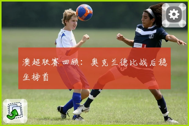 澳超联赛回顾：奥克兰德比战后稳坐榜首